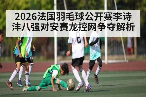 2026法国羽毛球公开赛李诗沣八强对安赛龙控网争夺解析 | MKSPORT